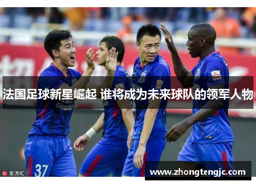 法国足球新星崛起 谁将成为未来球队的领军人物